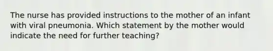 The nurse has provided instructions to the mother of an infant with viral pneumonia. Which statement by the mother would indicate the need for further teaching?