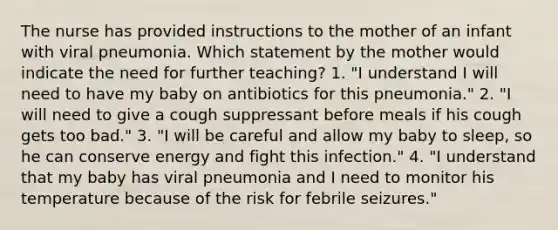 The nurse has provided instructions to the mother of an infant with viral pneumonia. Which statement by the mother would indicate the need for further teaching? 1. "I understand I will need to have my baby on antibiotics for this pneumonia." 2. "I will need to give a cough suppressant before meals if his cough gets too bad." 3. "I will be careful and allow my baby to sleep, so he can conserve energy and fight this infection." 4. "I understand that my baby has viral pneumonia and I need to monitor his temperature because of the risk for febrile seizures."