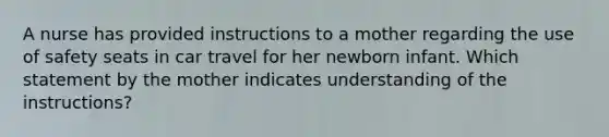 A nurse has provided instructions to a mother regarding the use of safety seats in car travel for her newborn infant. Which statement by the mother indicates understanding of the instructions?