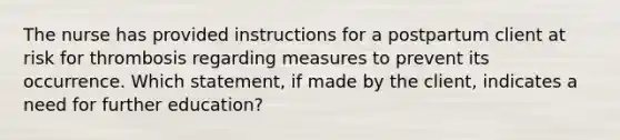 The nurse has provided instructions for a postpartum client at risk for thrombosis regarding measures to prevent its occurrence. Which statement, if made by the client, indicates a need for further education?