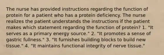 The nurse has provided instructions regarding the function of protein for a patient who has a protein deficiency. The nurse realizes the patient understands the instructions if the patient makes which statement regarding the function of protein? 1. "It serves as a primary energy source." 2. "It promotes a sense of gastric fullness." 3. "It furnishes building blocks to build new tissue." 4. "It maintains functional integrity of nerve tissue."