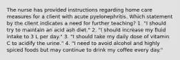 The nurse has provided instructions regarding home care measures for a client with acute pyelonephritis. Which statement by the client indicates a need for further teaching? 1. "I should try to maintain an acid ash diet." 2. "I should increase my fluid intake to 3 L per day." 3. "I should take my daily dose of vitamin C to acidify the urine." 4. "I need to avoid alcohol and highly spiced foods but may continue to drink my coffee every day."