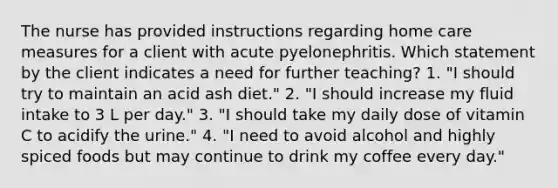 The nurse has provided instructions regarding home care measures for a client with acute pyelonephritis. Which statement by the client indicates a need for further teaching? 1. "I should try to maintain an acid ash diet." 2. "I should increase my fluid intake to 3 L per day." 3. "I should take my daily dose of vitamin C to acidify the urine." 4. "I need to avoid alcohol and highly spiced foods but may continue to drink my coffee every day."