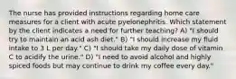 The nurse has provided instructions regarding home care measures for a client with acute pyelonephritis. Which statement by the client indicates a need for further teaching? A) "I should try to maintain an acid ash diet." B) "I should increase my fluid intake to 3 L per day." C) "I should take my daily dose of vitamin C to acidify the urine." D) "I need to avoid alcohol and highly spiced foods but may continue to drink my coffee every day."