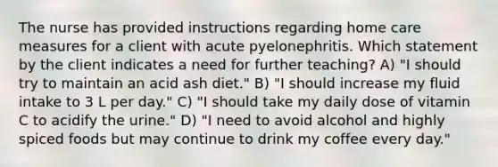 The nurse has provided instructions regarding home care measures for a client with acute pyelonephritis. Which statement by the client indicates a need for further teaching? A) "I should try to maintain an acid ash diet." B) "I should increase my fluid intake to 3 L per day." C) "I should take my daily dose of vitamin C to acidify the urine." D) "I need to avoid alcohol and highly spiced foods but may continue to drink my coffee every day."