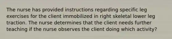 The nurse has provided instructions regarding specific leg exercises for the client immobilized in right skeletal lower leg traction. The nurse determines that the client needs further teaching if the nurse observes the client doing which activity?