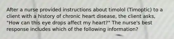 After a nurse provided instructions about timolol (Timoptic) to a client with a history of chronic heart disease, the client asks, "How can this eye drops affect my heart?" The nurse's best response includes which of the following information?