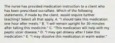 The nurse has provided medication instruction to a client who has been prescribed sucralfate. Which of the following statements, if made by the client, would require further teaching? Select all that apply. A. "I should take this medication one hour after meals." B. "I will remain upright for 30 minutes after taking this medicine." C. "This medication will help with my peptic ulcer disease." D. "I may get drowsy after I take this medication." E. "I may dissolve this medication in warm water."