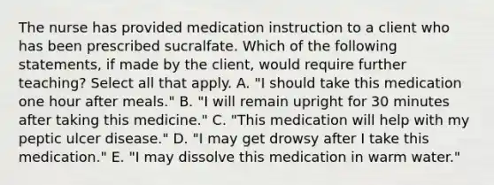 The nurse has provided medication instruction to a client who has been prescribed sucralfate. Which of the following statements, if made by the client, would require further teaching? Select all that apply. A. "I should take this medication one hour after meals." B. "I will remain upright for 30 minutes after taking this medicine." C. "This medication will help with my peptic ulcer disease." D. "I may get drowsy after I take this medication." E. "I may dissolve this medication in warm water."