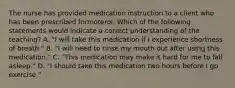 The nurse has provided medication instruction to a client who has been prescribed formoterol. Which of the following statements would indicate a correct understanding of the teaching? A. "I will take this medication if I experience shortness of breath." B. "I will need to rinse my mouth out after using this medication." C. "This medication may make it hard for me to fall asleep." D. "I should take this medication two hours before I go exercise."