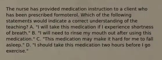 The nurse has provided medication instruction to a client who has been prescribed formoterol. Which of the following statements would indicate a correct understanding of the teaching? A. "I will take this medication if I experience shortness of breath." B. "I will need to rinse my mouth out after using this medication." C. "This medication may make it hard for me to fall asleep." D. "I should take this medication two hours before I go exercise."