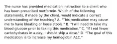 The nurse has provided medication instruction to a client who has been prescribed metformin. Which of the following statements, if made by the client, would indicate a correct understanding of the teaching? A. "This medication may cause me to have bloating or loose stools." B. "I will need to take my blood glucose prior to taking this medication." C. "If I eat fewer carbohydrates in a day, I should skip a dose." D. "The goal of this medication is to increase my hemoglobin A1C."