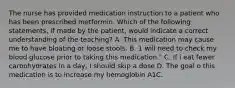 The nurse has provided medication instruction to a patient who has been prescribed metformin. Which of the following statements, if made by the patient, would indicate a correct understanding of the teaching? A. This medication may cause me to have bloating or loose stools. B. 1 will need to check my blood glucose prior to taking this medication." C. If i eat fewer carbohydrates in a day, I should skip a dose D. The goal o this medication is to increase my hemoglobin A1C.