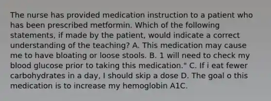 The nurse has provided medication instruction to a patient who has been prescribed metformin. Which of the following statements, if made by the patient, would indicate a correct understanding of the teaching? A. This medication may cause me to have bloating or loose stools. B. 1 will need to check my blood glucose prior to taking this medication." C. If i eat fewer carbohydrates in a day, I should skip a dose D. The goal o this medication is to increase my hemoglobin A1C.