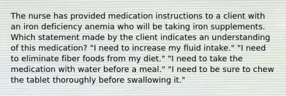 The nurse has provided medication instructions to a client with an iron deficiency anemia who will be taking iron supplements. Which statement made by the client indicates an understanding of this medication? "I need to increase my fluid intake." "I need to eliminate fiber foods from my diet." "I need to take the medication with water before a meal." "I need to be sure to chew the tablet thoroughly before swallowing it."