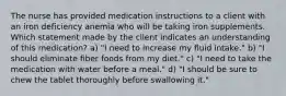 The nurse has provided medication instructions to a client with an iron deficiency anemia who will be taking iron supplements. Which statement made by the client indicates an understanding of this medication? a) "I need to increase my fluid intake." b) "I should eliminate fiber foods from my diet." c) "I need to take the medication with water before a meal." d) "I should be sure to chew the tablet thoroughly before swallowing it."