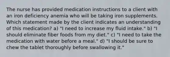 The nurse has provided medication instructions to a client with an iron deficiency anemia who will be taking iron supplements. Which statement made by the client indicates an understanding of this medication? a) "I need to increase my fluid intake." b) "I should eliminate fiber foods from my diet." c) "I need to take the medication with water before a meal." d) "I should be sure to chew the tablet thoroughly before swallowing it."