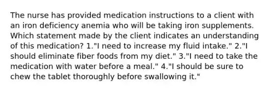 The nurse has provided medication instructions to a client with an iron deficiency anemia who will be taking iron supplements. Which statement made by the client indicates an understanding of this medication? 1."I need to increase my fluid intake." 2."I should eliminate fiber foods from my diet." 3."I need to take the medication with water before a meal." 4."I should be sure to chew the tablet thoroughly before swallowing it."