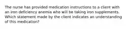 The nurse has provided medication instructions to a client with an iron deficiency anemia who will be taking iron supplements. Which statement made by the client indicates an understanding of this medication?