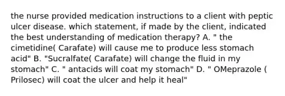 the nurse provided medication instructions to a client with peptic ulcer disease. which statement, if made by the client, indicated the best understanding of medication therapy? A. " the cimetidine( Carafate) will cause me to produce less stomach acid" B. "Sucralfate( Carafate) will change the fluid in my stomach" C. " antacids will coat my stomach" D. " OMeprazole ( Prilosec) will coat the ulcer and help it heal"