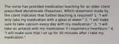 The nurse has provided medication teaching for an older client prescribed alendronate (Fosamax). Which statement made by the client indicates that further teaching is required? 1. "I will only take my medication with a glass of water." 2. "I will make sure to take calcium every day with my medication." 3. "I will take an antacid with my medication if I experience heartburn." 4. "I will make sure that I sit up for 30 minutes after I take my medication."