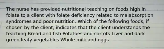 The nurse has provided nutritional teaching on foods high in folate to a client with folate deficiency related to malabsorption syndromes and poor nutrition. Which of the following foods, if chosen by the client, indicates that the client understands the teaching Bread and fish Potatoes and carrots Liver and dark green leafy vegetables Whole milk and eggs