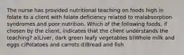 The nurse has provided nutritional teaching on foods high in folate to a client with folate deficiency related to malabsorption syndromes and poor nutrition. Which of the following foods, if chosen by the client, indicates that the client understands the teaching? a)Liver, dark green leafy vegetables b)Whole milk and eggs c)Potatoes and carrots d)Bread and fish