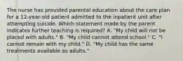 The nurse has provided parental education about the care plan for a 12-year-old patient admitted to the inpatient unit after attempting suicide. Which statement made by the parent indicates further teaching is required? A. "My child will not be placed with adults." B. "My child cannot attend school." C. "I cannot remain with my child." D. "My child has the same treatments available as adults."