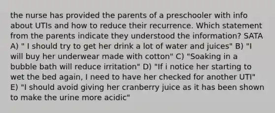 the nurse has provided the parents of a preschooler with info about UTIs and how to reduce their recurrence. Which statement from the parents indicate they understood the information? SATA A) " I should try to get her drink a lot of water and juices" B) "I will buy her underwear made with cotton" C) "Soaking in a bubble bath will reduce irritation" D) "If i notice her starting to wet the bed again, I need to have her checked for another UTI" E) "I should avoid giving her cranberry juice as it has been shown to make the urine more acidic"