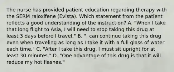 The nurse has provided patient education regarding therapy with the SERM raloxifene (Evista). Which statement from the patient reflects a good understanding of the instruction? A. "When I take that long flight to Asia, I will need to stop taking this drug at least 3 days before I travel." B. "I can continue taking this drug even when traveling as long as I take it with a full glass of water each time." C. "After I take this drug, I must sit upright for at least 30 minutes." D. "One advantage of this drug is that it will reduce my hot flashes."