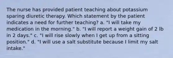 The nurse has provided patient teaching about potassium sparing diuretic therapy. Which statement by the patient indicates a need for further teaching? a. "I will take my medication in the morning." b. "I will report a weight gain of 2 lb in 2 days." c. "I will rise slowly when I get up from a sitting position." d. "I will use a salt substitute because I limit my salt intake."