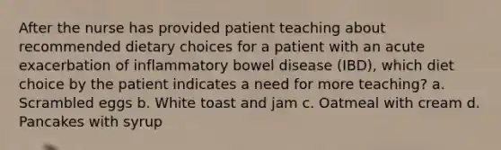 After the nurse has provided patient teaching about recommended dietary choices for a patient with an acute exacerbation of inflammatory bowel disease (IBD), which diet choice by the patient indicates a need for more teaching? a. Scrambled eggs b. White toast and jam c. Oatmeal with cream d. Pancakes with syrup