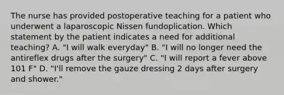 The nurse has provided postoperative teaching for a patient who underwent a laparoscopic Nissen fundoplication. Which statement by the patient indicates a need for additional teaching? A. "I will walk everyday" B. "I will no longer need the antireflex drugs after the surgery" C. "I will report a fever above 101 F" D. "I'll remove the gauze dressing 2 days after surgery and shower."