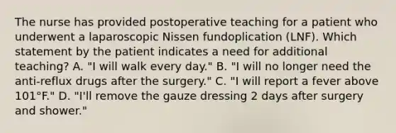 The nurse has provided postoperative teaching for a patient who underwent a laparoscopic Nissen fundoplication (LNF). Which statement by the patient indicates a need for additional teaching? A. "I will walk every day." B. "I will no longer need the anti-reflux drugs after the surgery." C. "I will report a fever above 101°F." D. "I'll remove the gauze dressing 2 days after surgery and shower."