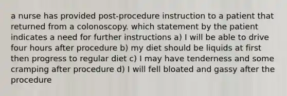 a nurse has provided post-procedure instruction to a patient that returned from a colonoscopy. which statement by the patient indicates a need for further instructions a) I will be able to drive four hours after procedure b) my diet should be liquids at first then progress to regular diet c) I may have tenderness and some cramping after procedure d) I will fell bloated and gassy after the procedure