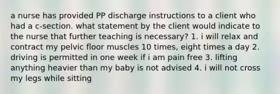 a nurse has provided PP discharge instructions to a client who had a c-section. what statement by the client would indicate to the nurse that further teaching is necessary? 1. i will relax and contract my pelvic floor muscles 10 times, eight times a day 2. driving is permitted in one week if i am pain free 3. lifting anything heavier than my baby is not advised 4. i will not cross my legs while sitting