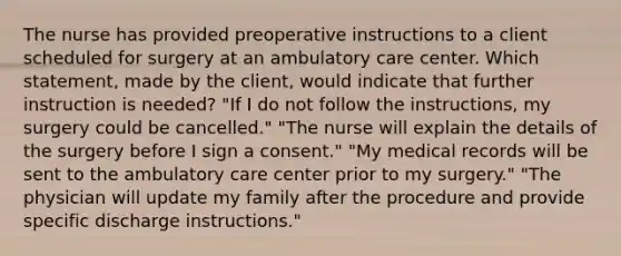 The nurse has provided preoperative instructions to a client scheduled for surgery at an ambulatory care center. Which statement, made by the client, would indicate that further instruction is needed? "If I do not follow the instructions, my surgery could be cancelled." "The nurse will explain the details of the surgery before I sign a consent." "My medical records will be sent to the ambulatory care center prior to my surgery." "The physician will update my family after the procedure and provide specific discharge instructions."