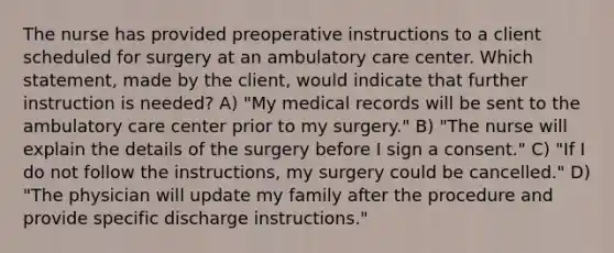 The nurse has provided preoperative instructions to a client scheduled for surgery at an ambulatory care center. Which statement, made by the client, would indicate that further instruction is needed? A) "My medical records will be sent to the ambulatory care center prior to my surgery." B) "The nurse will explain the details of the surgery before I sign a consent." C) "If I do not follow the instructions, my surgery could be cancelled." D) "The physician will update my family after the procedure and provide specific discharge instructions."