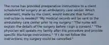 The nurse has provided preoperative instructions to a client scheduled for surgery at an ambulatory care center. Which statement, made by the client, would indicate that further instruction is needed? "My medical records will be sent to the ambulatory care center prior to my surgery." "The nurse will explain the details of the surgery before I sign a consent." "The physician will update my family after the procedure and provide specific discharge instructions." "If I do not follow the instructions, my surgery could be cancelled."