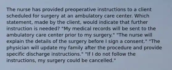 The nurse has provided preoperative instructions to a client scheduled for surgery at an ambulatory care center. Which statement, made by the client, would indicate that further instruction is needed? "My medical records will be sent to the ambulatory care center prior to my surgery." "The nurse will explain the details of the surgery before I sign a consent." "The physician will update my family after the procedure and provide specific discharge instructions." "If I do not follow the instructions, my surgery could be cancelled."