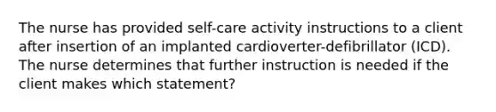 The nurse has provided self-care activity instructions to a client after insertion of an implanted cardioverter-defibrillator (ICD). The nurse determines that further instruction is needed if the client makes which statement?