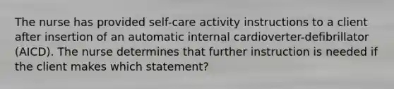 The nurse has provided self-care activity instructions to a client after insertion of an automatic internal cardioverter-defibrillator (AICD). The nurse determines that further instruction is needed if the client makes which statement?