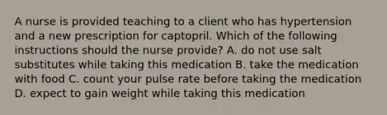 A nurse is provided teaching to a client who has hypertension and a new prescription for captopril. Which of the following instructions should the nurse provide? A. do not use salt substitutes while taking this medication B. take the medication with food C. count your pulse rate before taking the medication D. expect to gain weight while taking this medication