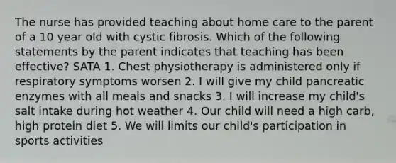 The nurse has provided teaching about home care to the parent of a 10 year old with cystic fibrosis. Which of the following statements by the parent indicates that teaching has been effective? SATA 1. Chest physiotherapy is administered only if respiratory symptoms worsen 2. I will give my child pancreatic enzymes with all meals and snacks 3. I will increase my child's salt intake during hot weather 4. Our child will need a high carb, high protein diet 5. We will limits our child's participation in sports activities