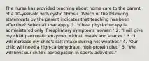 The nurse has provided teaching about home care to the parent of a 10-year-old with cystic fibrosis. Which of the following statements by the parent indicates that teaching has been effective? Select all that apply. 1. "Chest physiotherapy is administered only if respiratory symptoms worsen." 2. "I will give my child pancreatic enzymes with all meals and snacks." 3. "I will increase my child's salt intake during hot weather." 4. "Our child will need a high-carbohydrate, high-protein diet." 5. "We will limit our child's participation in sports activities."