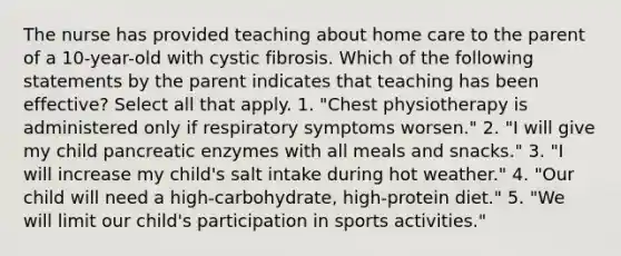 The nurse has provided teaching about home care to the parent of a 10-year-old with cystic fibrosis. Which of the following statements by the parent indicates that teaching has been effective? Select all that apply. 1. "Chest physiotherapy is administered only if respiratory symptoms worsen." 2. "I will give my child pancreatic enzymes with all meals and snacks." 3. "I will increase my child's salt intake during hot weather." 4. "Our child will need a high-carbohydrate, high-protein diet." 5. "We will limit our child's participation in sports activities."