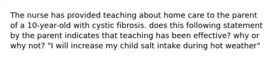 The nurse has provided teaching about home care to the parent of a 10-year-old with cystic fibrosis. does this following statement by the parent indicates that teaching has been effective? why or why not? "I will increase my child salt intake during hot weather"