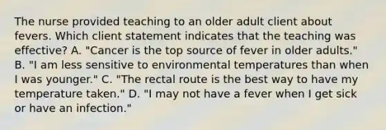 The nurse provided teaching to an older adult client about fevers. Which client statement indicates that the teaching was​ effective? A. ​"Cancer is the top source of fever in older​ adults." B. ​"I am less sensitive to environmental temperatures than when I was​ younger." C. ​"The rectal route is the best way to have my temperature​ taken." D. ​"I may not have a fever when I get sick or have an​ infection."