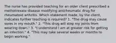 The nurse has provided teaching for an older client prescribed a methotrexate disease modifying antirheumatic drug for rheumatoid arthritis. Which statement made, by the client, indicates further teaching is required? 1. "The drug may cause sores in my mouth." 2. "This drug will stop my joints from wearing down." 3. "I understand I am at greater risk for getting an infection." 4. "This may take several weeks or months to begin working."