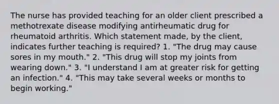 The nurse has provided teaching for an older client prescribed a methotrexate disease modifying antirheumatic drug for rheumatoid arthritis. Which statement made, by the client, indicates further teaching is required? 1. "The drug may cause sores in my mouth." 2. "This drug will stop my joints from wearing down." 3. "I understand I am at greater risk for getting an infection." 4. "This may take several weeks or months to begin working."